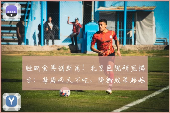 轻断食再创新高！北京医院研究揭示：每周两天不吃，降糖效果超越二甲双胍