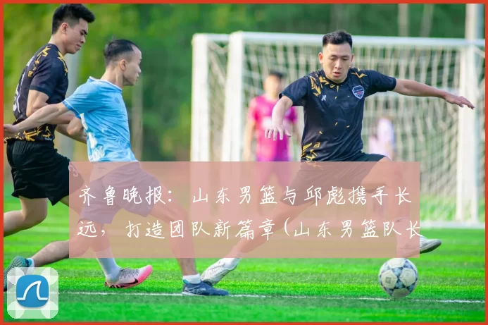 齐鲁晚报：山东男篮与邱彪携手长远，打造团队新篇章(山东男篮队长睢冉奇葩)