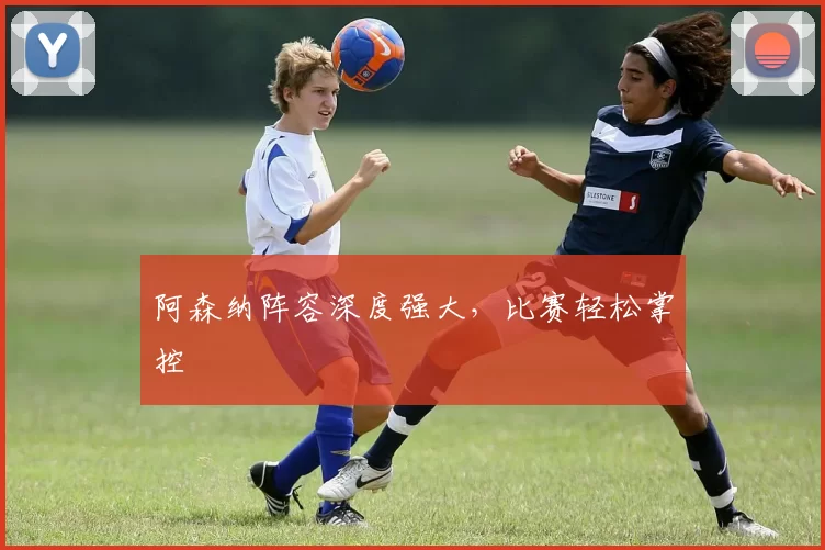 阿森纳阵容深度强大，比赛轻松掌控